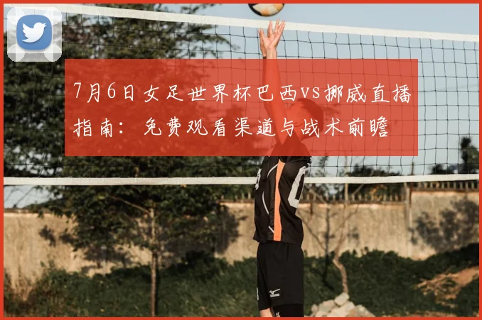 7月6日女足世界杯巴西vs挪威直播指南：免费观看渠道与战术前瞻
