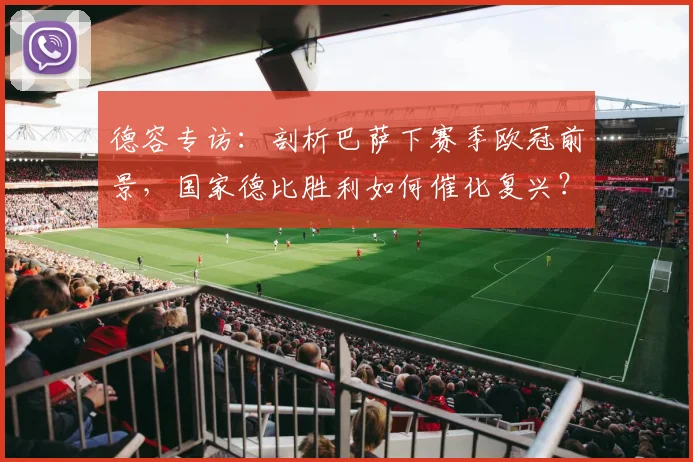 德容专访：剖析巴萨下赛季欧冠前景，国家德比胜利如何催化复兴？