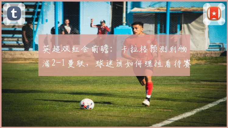 英超双红会前瞻：卡拉格预测利物浦2-1曼联，球迷该如何理性看待赛前分析？