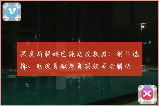 深度拆解姆巴佩进攻数据：射门选择、助攻贡献与真实效率全解析